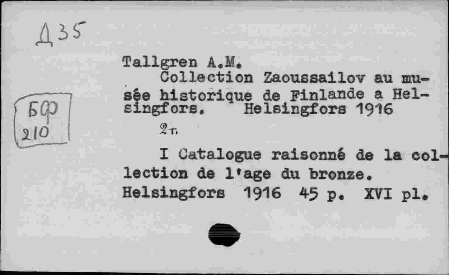 ﻿ДЗі'
Tallgren A.M.
Collection Zaoussailov au musée historique de Finlande a Helsingfors. Helsingfors 1916
2т.
I Catalogue raisonné de la col lection de l’age du bronze. Helsingfors 1916 45 p. XVI pl.